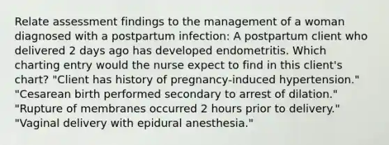 Relate assessment findings to the management of a woman diagnosed with a postpartum infection: A postpartum client who delivered 2 days ago has developed endometritis. Which charting entry would the nurse expect to find in this​ client's chart? ​"Client has history of​ pregnancy-induced hypertension." ​"Cesarean birth performed secondary to arrest of​ dilation." ​"Rupture of membranes occurred 2 hours prior to​ delivery." ​"Vaginal delivery with epidural​ anesthesia."