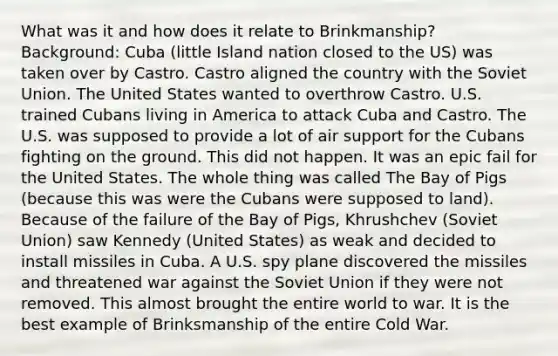 What was it and how does it relate to Brinkmanship? Background: Cuba (little Island nation closed to the US) was taken over by Castro. Castro aligned the country with the Soviet Union. The United States wanted to overthrow Castro. U.S. trained Cubans living in America to attack Cuba and Castro. The U.S. was supposed to provide a lot of air support for the Cubans fighting on the ground. This did not happen. It was an epic fail for the United States. The whole thing was called The Bay of Pigs (because this was were the Cubans were supposed to land). Because of the failure of the Bay of Pigs, Khrushchev (Soviet Union) saw Kennedy (United States) as weak and decided to install missiles in Cuba. A U.S. spy plane discovered the missiles and threatened war against the Soviet Union if they were not removed. This almost brought the entire world to war. It is the best example of Brinksmanship of the entire Cold War.