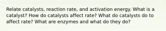 Relate catalysts, reaction rate, and activation energy. What is a catalyst? How do catalysts affect rate? What do catalysts do to affect rate? What are enzymes and what do they do?