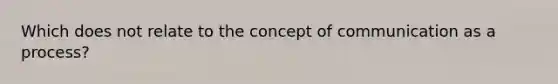 Which does not relate to the concept of communication as a process?