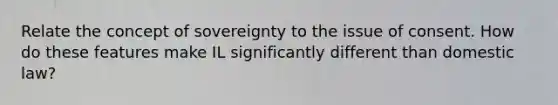 Relate the concept of sovereignty to the issue of consent. How do these features make IL significantly different than domestic law?