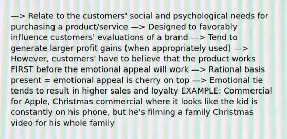 —> Relate to the customers' social and psychological needs for purchasing a product/service —> Designed to favorably influence customers' evaluations of a brand —> Tend to generate larger profit gains (when appropriately used) —> However, customers' have to believe that the product works FIRST before the emotional appeal will work —> Rational basis present = emotional appeal is cherry on top —> Emotional tie tends to result in higher sales and loyalty EXAMPLE: Commercial for Apple, Christmas commercial where it looks like the kid is constantly on his phone, but he's filming a family Christmas video for his whole family