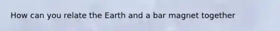 How can you relate the Earth and a bar magnet together