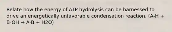 Relate how the energy of ATP hydrolysis can be harnessed to drive an energetically unfavorable condensation reaction. (A-H + B-OH → A-B + H2O)