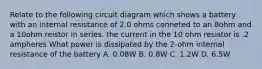 Relate to the following circuit diagram which shows a battery with an internal resistance of 2.0 ohms conneted to an 8ohm and a 10ohm reistor in series. the current in the 10 ohm resistor is .2 ampheres What power is dissipated by the 2-ohm internal resistance of the battery A. 0.08W B. 0.8W C. 1.2W D. 6.5W