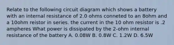 Relate to the following circuit diagram which shows a battery with an internal resistance of 2.0 ohms conneted to an 8ohm and a 10ohm reistor in series. the current in the 10 ohm resistor is .2 ampheres What power is dissipated by the 2-ohm internal resistance of the battery A. 0.08W B. 0.8W C. 1.2W D. 6.5W