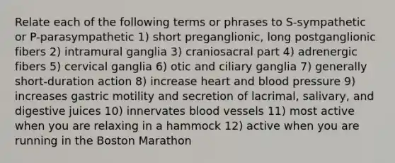 Relate each of the following terms or phrases to S-sympathetic or P-parasympathetic 1) short preganglionic, long postganglionic fibers 2) intramural ganglia 3) craniosacral part 4) adrenergic fibers 5) cervical ganglia 6) otic and ciliary ganglia 7) generally short-duration action 8) increase heart and blood pressure 9) increases gastric motility and secretion of lacrimal, salivary, and digestive juices 10) innervates blood vessels 11) most active when you are relaxing in a hammock 12) active when you are running in the Boston Marathon