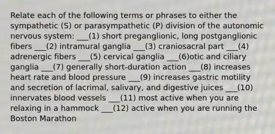 Relate each of the following terms or phrases to either the sympathetic (S) or parasympathetic (P) division of the autonomic nervous system: ___(1) short preganglionic, long postganglionic fibers ___(2) intramural ganglia ___(3) craniosacral part ___(4) adrenergic fibers ___(5) cervical ganglia ___(6)otic and ciliary ganglia ___(7) generally short-duration action ___(8) increases heart rate and blood pressure ___(9) increases gastric motility and secretion of lacrimal, salivary, and digestive juices ___(10) innervates blood vessels ___(11) most active when you are relaxing in a hammock ___(12) active when you are running the Boston Marathon