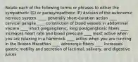 Relate each of the following terms or phrases to either the sympathetic (S) or parasympathetic (P) division of the autonomic nervous system. ____ generally short-duration action ____ cervical ganglia ____ constriction of blood vessels in abdominal viscera ____ short preganglionic, long postganglionic fibers ____ increases heart rate and blood pressure ____ most active when you are relaxing in a hammock ____ active when you are running in the Boston Marathon ____ adrenergic fibers ____ increases gastric motility and secretion of lacrimal, salivary, and digestive juices