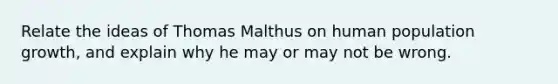 Relate the ideas of Thomas Malthus on human population growth, and explain why he may or may not be wrong.