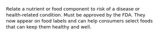 Relate a nutrient or food component to risk of a disease or health-related condition. Must be approved by the FDA. They now appear on food labels and can help consumers select foods that can keep them healthy and well.