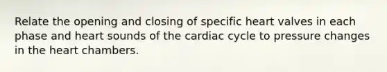 Relate the opening and closing of specific heart valves in each phase and heart sounds of the cardiac cycle to pressure changes in the heart chambers.