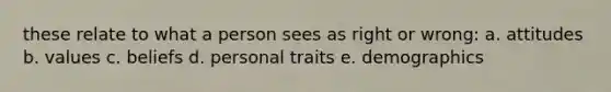 these relate to what a person sees as right or wrong: a. attitudes b. values c. beliefs d. personal traits e. demographics