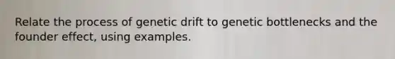 Relate the process of genetic drift to genetic bottlenecks and the founder effect, using examples.