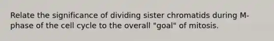 Relate the significance of dividing sister chromatids during M-phase of the cell cycle to the overall "goal" of mitosis.