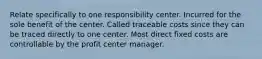 Relate specifically to one responsibility center. Incurred for the sole benefit of the center. Called traceable costs since they can be traced directly to one center. Most direct fixed costs are controllable by the profit center manager.