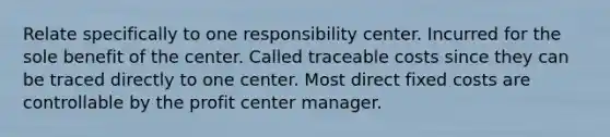 Relate specifically to one responsibility center. Incurred for the sole benefit of the center. Called traceable costs since they can be traced directly to one center. Most direct fixed costs are controllable by the profit center manager.