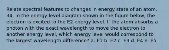 Relate spectral features to changes in energy state of an atom. 34. In the energy level diagram shown in the figure below, the electron is excited to the E2 energy level. If the atom absorbs a photon with the exact wavelength to move the electron to another energy level, which energy level would correspond to the largest wavelength difference? a. E1 b. E2 c. E3 d. E4 e. E5