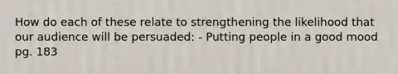 How do each of these relate to strengthening the likelihood that our audience will be persuaded: - Putting people in a good mood pg. 183