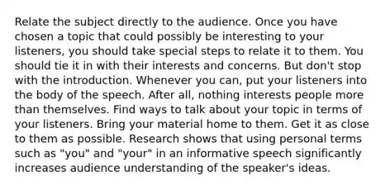 Relate the subject directly to the audience. Once you have chosen a topic that could possibly be interesting to your listeners, you should take special steps to relate it to them. You should tie it in with their interests and concerns. But don't stop with the introduction. Whenever you can, put your listeners into the body of the speech. After all, nothing interests people more than themselves. Find ways to talk about your topic in terms of your listeners. Bring your material home to them. Get it as close to them as possible. Research shows that using personal terms such as "you" and "your" in an informative speech significantly increases audience understanding of the speaker's ideas.