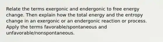 Relate the terms exergonic and endergonic to free energy change. Then explain how the total energy and the entropy change in an exergonic or an endergonic reaction or process. Apply the terms favorable/spontaneous and unfavorable/nonspontaneous.