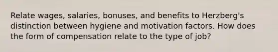 Relate wages, salaries, bonuses, and benefits to Herzberg's distinction between hygiene and motivation factors. How does the form of compensation relate to the type of job?