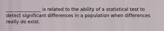 _______________ is related to the ability of a statistical test to detect significant differences in a population when differences really do exist.