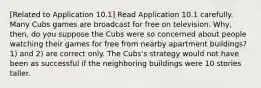 [Related to Application 10.1] Read Application 10.1 carefully. Many Cubs games are broadcast for free on television. Why, then, do you suppose the Cubs were so concerned about people watching their games for free from nearby apartment buildings? 1) and 2) are correct only. The Cubs's strategy would not have been as successful if the neighboring buildings were 10 stories taller.