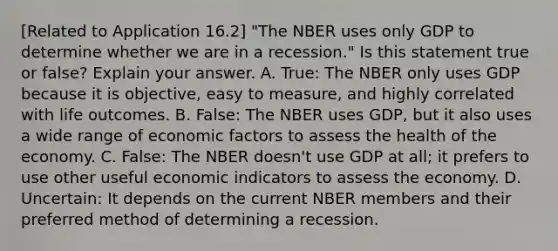 ​[Related to Application​ 16.2] ​"The NBER uses only GDP to determine whether we are in a​ recession." Is this statement true or​ false? Explain your answer. A. ​True: The NBER only uses GDP because it is​ objective, easy to​ measure, and highly correlated with life outcomes. B. ​False: The NBER uses​ GDP, but it also uses a wide range of economic factors to assess the health of the economy. C. ​False: The NBER​ doesn't use GDP at​ all; it prefers to use other useful economic indicators to assess the economy. D. ​Uncertain: It depends on the current NBER members and their preferred method of determining a recession.