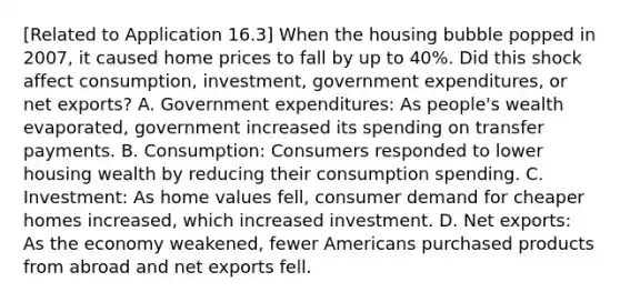 ​[Related to Application​ 16.3] When the housing bubble popped in​ 2007, it caused home prices to fall by up to​ 40%. Did this shock affect​ consumption, investment, government​ expenditures, or net​ exports? A. Government​ expenditures: As​ people's wealth​ evaporated, government increased its spending on transfer payments. B. ​Consumption: Consumers responded to lower housing wealth by reducing their consumption spending. C. ​Investment: As home values​ fell, consumer demand for cheaper homes​ increased, which increased investment. D. Net​ exports: As the economy​ weakened, fewer Americans purchased products from abroad and net exports fell.