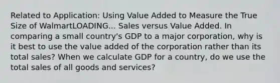 Related to​ Application: Using Value Added to Measure the True Size of WalmartLOADING... Sales versus Value Added. In comparing a small​ country's GDP to a major​ corporation, why is it best to use the value added of the corporation rather than its total​ sales? When we calculate GDP for a​ country, do we use the total sales of all goods and​ services?