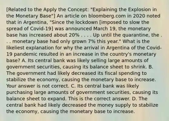 [Related to the Apply the​ Concept: "Explaining the Explosion in the Monetary ​Base"​] An article on bloomberg.com in 2020 noted that in​ Argentina, "Since the lockdown​ [imposed to slow the spread of​ Covid-19] was announced March​ 19, the monetary base has increased about​ 20% . . . . Up until the​ quarantine, the . . . monetary base had only grown​ 7% this​ year." What is the likeliest explanation for why the arrival in Argentina of the​ Covid-19 pandemic resulted in an increase in the​ country's monetary​ base? A. Its central bank was likely selling large amounts of government​ securities, causing its balance sheet to shrink. B. The government had likely decreased its fiscal spending to stabilize the​ economy, causing the monetary base to increase. Your answer is not correct. C. Its central bank was likely purchasing large amounts of government​ securities, causing its balance sheet to expand. This is the correct answer. D. The central bank had likely decreased the money supply to stabilize the​ economy, causing the monetary base to increase.