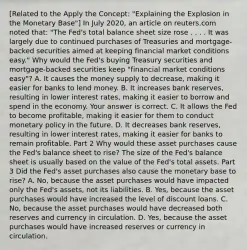 [Related to the Apply the​ Concept: "Explaining the Explosion in the Monetary ​Base"​] In July​ 2020, an article on reuters.com noted​ that: "The​ Fed's total balance sheet size rose . . . . It was largely due to continued purchases of Treasuries and​ mortgage-backed securities aimed at keeping financial market conditions​ easy." Why would the​ Fed's buying Treasury securities and​ mortgage-backed securities keep​ "financial market conditions​ easy"? A. It causes the money supply to​ decrease, making it easier for banks to lend money. B. It increases bank​ reserves, resulting in lower interest​ rates, making it easier to borrow and spend in the economy. Your answer is correct. C. It allows the Fed to become​ profitable, making it easier for them to conduct monetary policy in the future. D. It decreases bank​ reserves, resulting in lower interest​ rates, making it easier for banks to remain profitable. Part 2 Why would these asset purchases cause the​ Fed's balance sheet to​ rise? The size of the​ Fed's balance sheet is usually based on the value of the​ Fed's total assets. Part 3 Did the​ Fed's asset purchases also cause the monetary base to​ rise? A. ​No, because the asset purchases would have impacted only the​ Fed's assets, not its liabilities. B. ​Yes, because the asset purchases would have increased the level of discount loans. C. ​No, because the asset purchases would have decreased both reserves and currency in circulation. D. ​Yes, because the asset purchases would have increased reserves or currency in circulation.