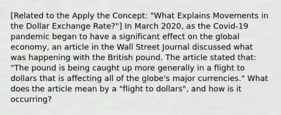 ​[Related to the Apply the​ Concept: "What Explains Movements in the Dollar Exchange ​Rate?"​] In March​ 2020, as the​ Covid-19 pandemic began to have a significant effect on the global​ economy, an article in the Wall Street Journal discussed what was happening with the British pound. The article stated​ that: "The pound is being caught up more generally in a flight to dollars that is affecting all of the​ globe's major​ currencies." What does the article mean by a​ "flight to​ dollars", and how is it​ occurring?