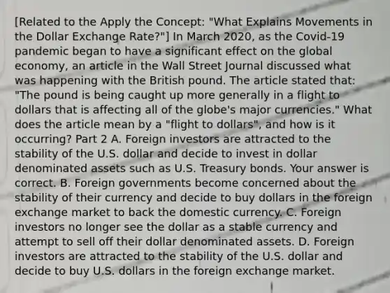 ​[Related to the Apply the​ Concept: "What Explains Movements in the Dollar Exchange ​Rate?"​] In March​ 2020, as the​ Covid-19 pandemic began to have a significant effect on the global​ economy, an article in the Wall Street Journal discussed what was happening with the British pound. The article stated​ that: "The pound is being caught up more generally in a flight to dollars that is affecting all of the​ globe's major​ currencies." What does the article mean by a​ "flight to​ dollars", and how is it​ occurring? Part 2 A. Foreign investors are attracted to the stability of the U.S. dollar and decide to invest in dollar denominated assets such as U.S. Treasury bonds. Your answer is correct. B. Foreign governments become concerned about the stability of their currency and decide to buy dollars in the foreign exchange market to back the domestic currency. C. Foreign investors no longer see the dollar as a stable currency and attempt to sell off their dollar denominated assets. D. Foreign investors are attracted to the stability of the U.S. dollar and decide to buy U.S. dollars in the foreign exchange market.