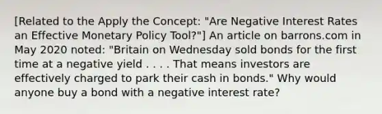 [Related to the Apply the​ Concept: "Are Negative Interest Rates an Effective Monetary Policy ​Tool?"​] An article on barrons.com in May 2020​ noted: "Britain on Wednesday sold bonds for the first time at a negative yield . . . . That means investors are effectively charged to park their cash in​ bonds." Why would anyone buy a bond with a negative interest​ rate?