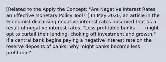 ​[Related to the Apply the​ Concept: "Are Negative Interest Rates an Effective Monetary Policy ​Tool?"​] In May​ 2020, an article in the Economist discussing negative interest rates observed that as a result of negative interest​ rates, "Less profitable banks . . . might opt to curtail their​ lending, choking off investment and​ growth." If a central bank begins paying a negative interest rate on the reserve deposits of​ banks, why might banks become less​ profitable?