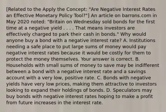 ​[Related to the Apply the​ Concept: "Are Negative Interest Rates an Effective Monetary Policy ​Tool?"​] An article on barrons.com in May 2020​ noted: "Britain on Wednesday sold bonds for the first time at a negative yield . . . . That means investors are effectively charged to park their cash in​ bonds." Why would anyone buy a bond with a negative interest​ rate? A. Institutions needing a safe place to put large sums of money would pay negative interest rates because it would be costly for them to protect the money themselves. Your answer is correct. B. Households with small sums of money to save may be indifferent between a bond with a negative interest rate and a savings account with a very​ low, positive rate. C. Bonds with negative yields have very low​ prices, making them attractive to investors looking to expand their holdings of bonds. D. Speculators may buy bonds with negative interest rates hoping to make a profit from future increases in the interest rate.