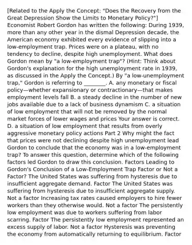 ​[Related to the Apply the​ Concept: "Does the Recovery from the Great Depression Show the Limits to Monetary ​Policy?"​] Economist Robert Gordon has written the​ following: During​ 1939, more than any other year in the dismal Depression​ decade, the American economy exhibited every evidence of slipping into a​ low-employment trap. Prices were on a​ plateau, with no tendency to​ decline, despite high unemployment. What does Gordon mean by​ "a low-employment​ trap"? ​(Hint​: Think about​ Gordon's explanation for the high unemployment rate in​ 1939, as discussed in the Apply the Concept​.) By​ "a low-unemployment​ trap," Gordon is referring to​ ________. A. any monetary or fiscal policy—whether expansionary or contractionary—that makes employment levels fall B. a steady decline in the number of new jobs available due to a lack of business dynamism C. a situation of low employment that will not be removed by the normal market forces of lower wages and prices Your answer is correct. D. a situation of low employment that results from overly aggressive monetary policy actions Part 2 Why might the fact that prices were not declining despite high unemployment lead Gordon to conclude that the economy was in a​ low-employment trap? To answer this​ question, determine which of the following factors led Gordon to draw this conclusion. Factors Leading to​ Gordon's Conclusion of a​ Low-Employment Trap Factor or Not a​ Factor? The United States was suffering from hysteresis due to insufficient aggregate demand. Factor The United States was suffering from hysteresis due to insufficient aggregate supply. Not a factor Increasing tax rates caused employers to hire fewer workers than they otherwise would. Not a factor The persistently low employment was due to workers suffering from labor scarring. Factor The persistently low employment represented an excess supply of labor. Not a factor Hysteresis was preventing the economy from automatically returning to equilibrium. Factor