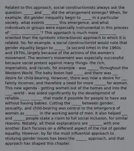 Related to this approach, social constructionists always ask the question: _____ and ____ did the arrangement emerge? When, for example, did gender inequality begin to _____ in a particular society, what events _______ this emergence, and what individuals or groups were especially instrumental in this process of '_____ __________'? This approach is much more _________ oriented than the symbolic interactionist approach to which it is related. So, for example, a social constructionist would note that gender equality began to ______ (a second time) in the 1960s and 1970s, largely because of the actions of the women's movement. The women's movement was especially successful because social protest against many things- the rich, imperialists, and racists, for example - was ______ throughout the Western World. The baby boom had _____ and there was ___ desire for child-bearing. However, there was now a desire for ___ family incomes, and therefore a need for more ______ for women. This new agenda - getting women out of the homes and into the ____-world - was aided significantly by the development of reliable _____ ______ that made it possible for people to have sex without having babies. Cutting the _____ between gender, sexuality, and child-bearing was central to the emergence of women as _______ in the working world of men. It also helped ___ and ______ people stake a claim to full social inclusion, for similar reasons. Notably, all these explanations are _______ with one another. Each focuses on a different aspect of the rise of gender equality. However, by far the most influential approach to studying gender issues has been the ______ approach, and that approach has shaped this chapter.