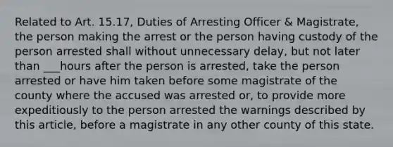 Related to Art. 15.17, Duties of Arresting Officer & Magistrate, the person making the arrest or the person having custody of the person arrested shall without unnecessary delay, but not later than ___hours after the person is arrested, take the person arrested or have him taken before some magistrate of the county where the accused was arrested or, to provide more expeditiously to the person arrested the warnings described by this article, before a magistrate in any other county of this state.