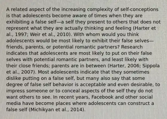 A related aspect of the increasing complexity of self-conceptions is that adolescents become aware of times when they are exhibiting a false self—a self they present to others that does not represent what they are actually thinking and feeling (Harter et al., 1997; Weir et al., 2010). With whom would you think adolescents would be most likely to exhibit their false selves—friends, parents, or potential romantic partners? Research indicates that adolescents are most likely to put on their false selves with potential romantic partners, and least likely with their close friends; parents are in between (Harter, 2006; Sippola et al., 2007). Most adolescents indicate that they sometimes dislike putting on a false self, but many also say that some degree of false self behavior is acceptable and even desirable, to impress someone or to conceal aspects of the self they do not want others to see. In recent years, Facebook and other social media have become places where adolescents can construct a false self (Michikyan et al., 2014).