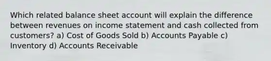 Which related balance sheet account will explain the difference between revenues on income statement and cash collected from customers? a) Cost of Goods Sold b) Accounts Payable c) Inventory d) Accounts Receivable