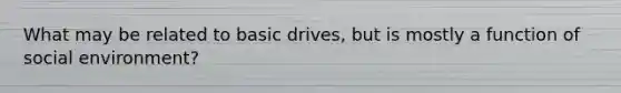 What may be related to basic drives, but is mostly a function of social environment?