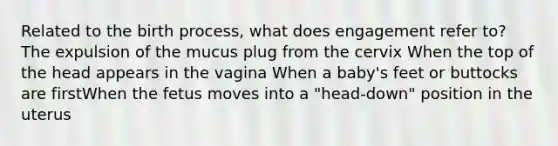 Related to the birth process, what does engagement refer to? The expulsion of the mucus plug from the cervix When the top of the head appears in the vagina When a baby's feet or buttocks are firstWhen the fetus moves into a "head-down" position in the uterus