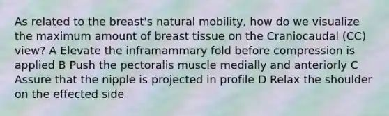 As related to the breast's natural mobility, how do we visualize the maximum amount of breast tissue on the Craniocaudal (CC) view? A Elevate the inframammary fold before compression is applied B Push the pectoralis muscle medially and anteriorly C Assure that the nipple is projected in profile D Relax the shoulder on the effected side