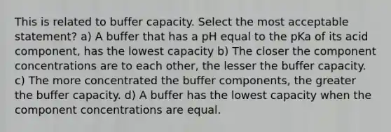 This is related to buffer capacity. Select the most acceptable statement? a) A buffer that has a pH equal to the pKa of its acid component, has the lowest capacity b) The closer the component concentrations are to each other, the lesser the buffer capacity. c) The more concentrated the buffer components, the greater the buffer capacity. d) A buffer has the lowest capacity when the component concentrations are equal.