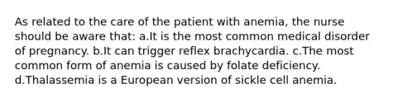 As related to the care of the patient with anemia, the nurse should be aware that: a.It is the most common medical disorder of pregnancy. b.It can trigger reflex brachycardia. c.The most common form of anemia is caused by folate deficiency. d.Thalassemia is a European version of sickle cell anemia.