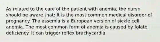 As related to the care of the patient with anemia, the nurse should be aware that: It is the most common medical disorder of pregnancy. Thalassemia is a European version of sickle cell anemia. The most common form of anemia is caused by folate deficiency. It can trigger reflex brachycardia