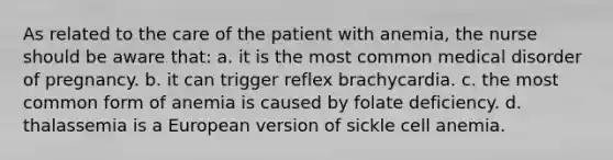 As related to the care of the patient with anemia, the nurse should be aware that: a. it is the most common medical disorder of pregnancy. b. it can trigger reflex brachycardia. c. the most common form of anemia is caused by folate deficiency. d. thalassemia is a European version of sickle cell anemia.